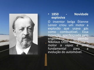 • 1850 - Novidade
explosiva
O inventor belga Étienne
Lenoir criou um motor a
explosão que usava gás
como combustível. Essa
inovação, aperfeiçoada pelo
engenheiro alemão
Nikolaus Otto, substituiria o
motor a vapor e seria
fundamental para a
evolução do automóvel.
 