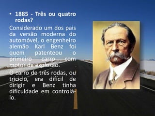 • 1885 - Três ou quatro
rodas?
Considerado um dos pais
da versão moderna do
automóvel, o engenheiro
alemão Karl Benz foi
quem patenteou o
primeiro carro com
motor de explosão.
O carro de três rodas, ou
triciclo, era difícil de
dirigir e Benz tinha
dificuldade em controlá-
lo.
 