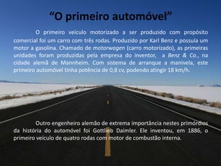 “O primeiro automóvel”
O primeiro veículo motorizado a ser produzido com propósito
comercial foi um carro com três rodas. Produzido por Karl Benz e possuía um
motor a gasolina. Chamado de motorwagen (carro motorizado), as primeiras
unidades foram produzidas pela empresa do inventor, a Benz & Co., na
cidade alemã de Mannheim. Com sistema de arranque a manivela, este
primeiro automóvel tinha potência de 0,8 cv, podendo atingir 18 km/h.
Outro engenheiro alemão de extrema importância nestes primórdios
da história do automóvel foi Gottlieb Daimler. Ele inventou, em 1886, o
primeiro veículo de quatro rodas com motor de combustão interna.
 
