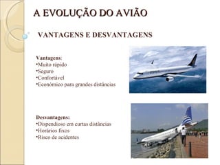 VANTAGENS E DESVANTAGENS Vantagens : Muito rápido Seguro Confortável Económico para grandes distâncias Desvantagens: Dispendioso em curtas distâncias Horários fixos Risco de acidentes A EVOLUÇÃO DO AVIÃO 