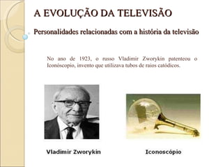No ano de 1923, o russo Vladimir Zworykin patenteou o Iconóscopio, invento que utilizava tubos de raios catódicos.  Personalidades relacionadas com a história da televisão A EVOLUÇÃO DA TELEVISÃO 