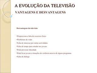 Desvantagens da televisão Proporciona a falta de exercício físico Problemas de visão Falta de interesse por outras actividades Falta de tempo para estudar nos jovens Pode provocar obesidade Pode levar jovens a situações de violência através de alguns programas Falta de diálogo A EVOLUÇÃO DA TELEVISÃO VANTAGENS E DESVANTAGENS 