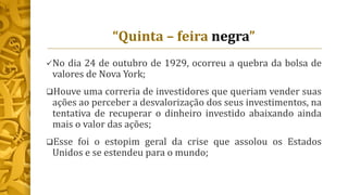“Quinta – feira negra”
No dia 24 de outubro de 1929, ocorreu a quebra da bolsa de
valores de Nova York;
Houve uma correria de investidores que queriam vender suas
ações ao perceber a desvalorização dos seus investimentos, na
tentativa de recuperar o dinheiro investido abaixando ainda
mais o valor das ações;
Esse foi o estopim geral da crise que assolou os Estados
Unidos e se estendeu para o mundo;
 