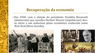 Recuperação da economia
Em 1930, com a eleição do presidente Franklin Roosevelt
(democrata) que sucedeu Herbert Hoover (republicano) deu-
se início a um audacioso plano econômico conhecido como
New Deal (Novo Acordo);
 