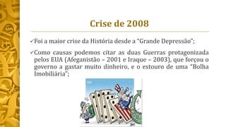 Crise de 2008
Foi a maior crise da História desde a “Grande Depressão”;
Como causas podemos citar as duas Guerras protagonizada
pelos EUA (Afeganistão – 2001 e Iraque – 2003), que forçou o
governo a gastar muito dinheiro, e o estouro de uma “Bolha
Imobiliária”;
 