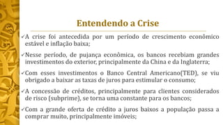 Entendendo a Crise
A crise foi antecedida por um período de crescimento econômico
estável e inflação baixa;
Nesse período, de pujança econômica, os bancos recebiam grandes
investimentos do exterior, principalmente da China e da Inglaterra;
Com esses investimentos o Banco Central Americano(TED), se viu
obrigado a baixar as taxas de juros para estimular o consumo;
A concessão de créditos, principalmente para clientes considerados
de risco (subprime), se torna uma constante para os bancos;
Com a grande oferta de crédito a juros baixos a população passa a
comprar muito, principalmente imóveis;
 