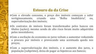 Estouro da da Crise
Com o elevado consumo, o preço dos imóveis começam a subir
vertiginosamente, criando uma “Bolha Imobiliária”, ou,
supervalorização dos imóveis;
Os contratos de imóveis foram transformados pelos bancos em
títulos (ações); mesmo sendo de alto risco foram muito adquiridos
pelos investidores;
Com a oscilação da economia os juros voltam a aumentar reduzindo
a procura por imóveis e provocando uma acentuada queda nos
preços;
Com a supervalorização dos imóveis, e o aumento dos juros, a
população (subprime), deixa de pagar as hipotecas aos bancos;
 