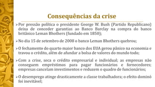 Consequências da crise
Por pressão política o presidente George W. Bush (Partido Republicano)
deixa de conceder garantias ao Banco Barclay na compra do banco
britânico Leman Bhothers (fundado em 1850);
No dia 15 de setembro de 2008 o banco Leman Bhothers quebrou;
O fechamento do quarto maior banco dos EUA gerou pânico na economia e
travou o crédito, além de afundar a bolsa de valores do mundo todo;
Com a crise, seca o crédito empresarial e individual; as empresas não
conseguem empréstimos para pagar funcionários e fornecedores;
empresas cancelam investimentos e reduzem o quadro de funcionários;
O desemprego atinge drasticamente a classe trabalhadora; o efeito dominó
foi inevitável;
 