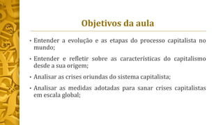 Objetivos da aula
• Entender a evolução e as etapas do processo capitalista no
mundo;
• Entender e refletir sobre as características do capitalismo
desde a sua origem;
• Analisar as crises oriundas do sistema capitalista;
• Analisar as medidas adotadas para sanar crises capitalistas
em escala global;
 