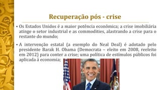 Recuperação pós - crise
 Os Estados Unidos é a maior potência econômica; a crise imobiliária
atinge o setor industrial e as commodities, alastrando a crise para o
restante do mundo;
 A intervenção estatal (a exemplo do Neal Deal) é adotado pelo
presidente Barak H. Obama (Democrata – eleito em 2008, reeleito
em 2012) para conter a crise; uma política de estímulos públicos foi
aplicada á economia;
 