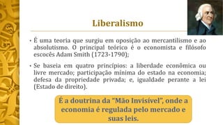 Liberalismo
• É uma teoria que surgiu em oposição ao mercantilismo e ao
absolutismo. O principal teórico é o economista e filósofo
escocês Adam Smith (1723-1790);
• Se baseia em quatro princípios: a liberdade econômica ou
livre mercado; participação mínima do estado na economia;
defesa da propriedade privada; e, igualdade perante a lei
(Estado de direito).
É a doutrina da “Mão Invisível”, onde a
economia é regulada pelo mercado e
suas leis.
 