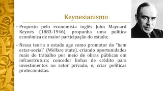 Keynesianismo
• Proposto pelo economista inglês John Maynard
Keynes (1883-1946), propunha uma política
econômica de maior participação do estado;
• Nessa teoria o estado age como promotor do “bem
estar-social” (Welfare state), criando oportunidades
reais de trabalho por meio de obras públicas em
infraestrutura; conceder linhas de crédito para
investimentos no setor privado; e, criar políticas
protecionistas.
 