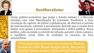 Neoliberalismo
• Teoria político-econômica que prega o Estado mínimo e o Mercado
máximo, com total liberalização da economia. Estabelece a livre
circulação de capitais; dá ênfase à globalização; dá abertura à entrada
de transnacionais; estimula à privatização; defende que o estado deve
limitar seus gastos à arrecadação, eliminando o déficit público. Nessa
política, cabe ao estado o controle da inflação, garantir o bem comum e
o equilíbrio social. Além de combater os excessos da livre
concorrência.
Principais representantes dessas ideias (final da
década de 1980: Ronald Reagan (EUA), Margareth
Thatcher (Reino Unido) e Helmut Kohl (Alemanha)
 