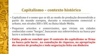 Capitalismo – contexto histórico
• Capitalismo é o nome que se dá ao modo de produção desenvolvido a
partir do mundo europeu, durante o renascimento comercial e
urbano, nos séculos XIII e XIV, na Baixa Idade Média.
• Pequenos artesãos e comerciantes, que viviam em cidades
conhecidas como “burgos”, buscavam sua sobrevivência na busca por
lucro e acúmulo de riqueza.
• Então, pode-se concluir que: O contexto do capitalismo se firma
na busca pelo lucro , na cumulação de riquezas, na apropriação
dos meios de produção e toda negociação feita em dinheiro
 