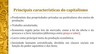 Principais características do capitalismo
Predomínio das propriedades privadas ou particulares dos meios de
produção;
Trabalho assalariado;
Economia regida pelas leis de mercado, como a lei da oferta e da
procura e a livre iniciativa (diferença entre preço e valor);
Lucro como principal meta da produção econômica;
Sociedade bastante estratificada, dividida em classes sociais em
função do poder aquisitivo e dos bens;
 