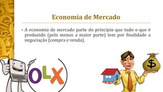Economia de Mercado
• A economia de mercado parte do princípio que tudo o que é
produzido (pelo menos a maior parte) tem por finalidade a
negociação (compra e venda).
 