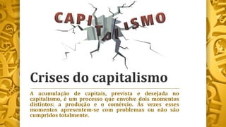 Crises do capitalismo
A acumulação de capitais, prevista e desejada no
capitalismo, é um processo que envolve dois momentos
distintos: a produção e o comércio. Às vezes esses
momentos apresentem-se com problemas ou não são
cumpridos totalmente.
 