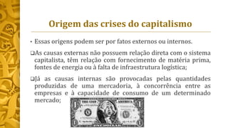 Origem das crises do capitalismo
• Essas origens podem ser por fatos externos ou internos.
As causas externas não possuem relação direta com o sistema
capitalista, têm relação com fornecimento de matéria prima,
fontes de energia ou à falta de infraestrutura logística;
Já as causas internas são provocadas pelas quantidades
produzidas de uma mercadoria, à concorrência entre as
empresas e à capacidade de consumo de um determinado
mercado;
 
