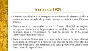 A crise de 1929
A elevada produção e os estoques provenientes do sistema fordista
marcaram um período de grande pujança econômica nos Estados
Unidos;
Mesmo com as consequências da 1ª Guerra Mundial, as nações
europeias manteram as importações de produtos industrializados;
contudo, após a recuperação, no final da década de 1920, essas
importações foram cessadas;
Com a drástica diminuição das exportações para a Europa, aliados
aos enormes estoques de produtos e ao excesso de investimentos no
mercado financeiro (em detrimento do setor produtivo), criou-se um
forte mercado especulativo;
 