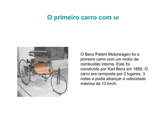 O Benz Patent Motorwagen foi o primeiro carro com um motor de combustão interna. Este foi construído por Karl Benz em 1885. O carro era composto por 2 lugares, 3 rodas e podia alcançar a velocidade máxima de 13 km/h.  O primeiro carro com um motor de combustão interna   