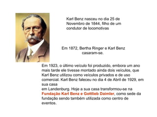 Karl Benz nasceu no dia 25 de Novembro de 1844, filho de um condutor de locomotivas  Em 1872, Bertha Ringer e Karl Benz casaram-se.  Em 1923, o último veículo foi produzido, embora um ano mais tarde ele tivesse montado ainda dois veículos, que Karl Benz utilizou como veículos privados e de uso comercial. Karl Benz faleceu no dia 4 de Abril de 1929, em sua casa em Landenburg. Hoje a sua casa transformou-se na  Fundação Karl Benz e Gottlieb Daimler , como sede da fundação sendo também utilizada como centro de eventos.  
