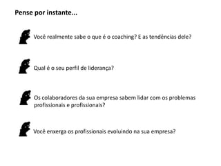 Pense por instante...


      Você realmente sabe o que é o coaching? E as tendências dele?




      Qual é o seu perfil de liderança?



      Os colaboradores da sua empresa sabem lidar com os problemas
      profissionais e profissionais?



      Você enxerga os profissionais evoluindo na sua empresa?
 