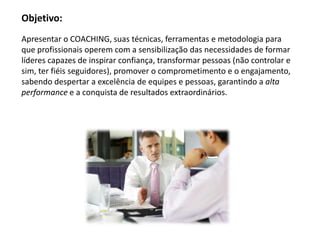 Objetivo:
Apresentar o COACHING, suas técnicas, ferramentas e metodologia para
que profissionais operem com a sensibilização das necessidades de formar
líderes capazes de inspirar confiança, transformar pessoas (não controlar e
sim, ter fiéis seguidores), promover o comprometimento e o engajamento,
sabendo despertar a excelência de equipes e pessoas, garantindo a alta
performance e a conquista de resultados extraordinários.
 