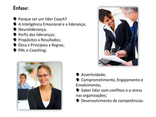 Ênfase:

 Porque ser um líder Coach?
 A Inteligência Emocional e a liderança;
 Neuroliderança;
 Perfis das lideranças;
 Propósitos x Resultados;
 Ética x Princípios x Regras;
 PNL e Coaching;




                                    Assertividade;
                                    Comprometimento, Engajamento e
                                   Envolvimento;
                                    Saber lidar com conflitos e o stress
                                   nas organizações;
                                    Desenvolvimento de competências.
 