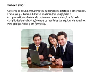 Público alvo:
Gestores de RH, Líderes, gerentes, supervisores, diretoria e empresários.
Empresas que buscam líderes e colaboradores engajados e
comprometidos, eliminando problemas de comunicação e falta de
cumplicidade e colaboração entre os membros das equipes de trabalho.
Para equipes novas e em formação.
 