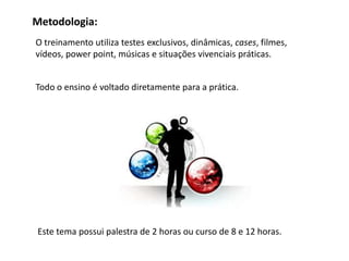 Metodologia:
O treinamento utiliza testes exclusivos, dinâmicas, cases, filmes,
vídeos, power point, músicas e situações vivenciais práticas.


Todo o ensino é voltado diretamente para a prática.




Este tema possui palestra de 2 horas ou curso de 8 e 12 horas.
 