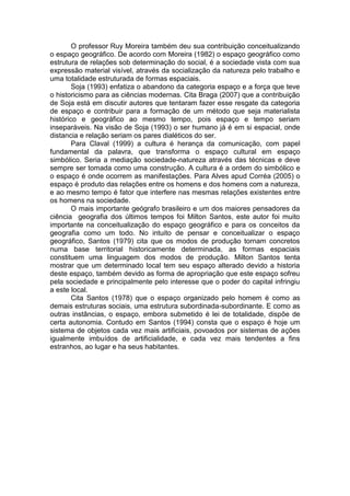 O professor Ruy Moreira também deu sua contribuição conceitualizando
o espaço geográfico. De acordo com Moreira (1982) o espaço geográfico como
estrutura de relações sob determinação do social, é a sociedade vista com sua
expressão material visível, através da socialização da natureza pelo trabalho e
uma totalidade estruturada de formas espaciais.
Soja (1993) enfatiza o abandono da categoria espaço e a força que teve
o historicismo para as ciências modernas. Cita Braga (2007) que a contribuição
de Soja está em discutir autores que tentaram fazer esse resgate da categoria
de espaço e contribuir para a formação de um método que seja materialista
histórico e geográfico ao mesmo tempo, pois espaço e tempo seriam
inseparáveis. Na visão de Soja (1993) o ser humano já é em si espacial, onde
distancia e relação seriam os pares dialéticos do ser.
Para Claval (1999) a cultura é herança da comunicação, com papel
fundamental da palavra, que transforma o espaço cultural em espaço
simbólico. Seria a mediação sociedade-natureza através das técnicas e deve
sempre ser tomada como uma construção. A cultura é a ordem do simbólico e
o espaço é onde ocorrem as manifestações. Para Alves apud Corréa (2005) o
espaço é produto das relações entre os homens e dos homens com a natureza,
e ao mesmo tempo é fator que interfere nas mesmas relações existentes entre
os homens na sociedade.
O mais importante geógrafo brasileiro e um dos maiores pensadores da
ciência geografia dos últimos tempos foi Milton Santos, este autor foi muito
importante na conceitualização do espaço geográfico e para os conceitos da
geografia como um todo. No intuito de pensar e conceitualizar o espaço
geográfico, Santos (1979) cita que os modos de produção tornam concretos
numa base territorial historicamente determinada, as formas espaciais
constituem uma linguagem dos modos de produção. Milton Santos tenta
mostrar que um determinado local tem seu espaço alterado devido a historia
deste espaço, também devido as forma de apropriação que este espaço sofreu
pela sociedade e principalmente pelo interesse que o poder do capital infringiu
a este local.
Cita Santos (1978) que o espaço organizado pelo homem é como as
demais estruturas sociais, uma estrutura subordinada-subordinante. E como as
outras instâncias, o espaço, embora submetido é lei de totalidade, dispõe de
certa autonomia. Contudo em Santos (1994) consta que o espaço é hoje um
sistema de objetos cada vez mais artificiais, povoados por sistemas de ações
igualmente imbuídos de artificialidade, e cada vez mais tendentes a fins
estranhos, ao lugar e ha seus habitantes.
 