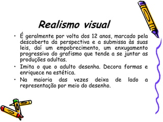 Realismo visual
• É geralmente por volta dos 12 anos, marcado pela
  descoberta da perspectiva e a submissa às suas
  leis, daí um empobrecimento, um enxugamento
  progressivo do grafismo que tende a se juntar as
  produções adultas.
• Imita o que o adulto desenha. Decora formas e
  enriquece na estética.
• Na maioria das vezes deixa de lado a
  representação por meio do desenho.
 