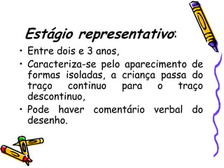 Estágio representativo:
• Entre dois e 3 anos,
• Caracteriza-se pelo aparecimento de
  formas isoladas, a criança passa do
  traço    continuo    para  o  traço
  descontinuo,
• Pode haver comentário verbal do
  desenho.
 