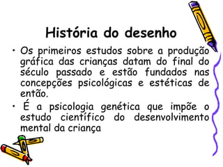 História do desenho
• Os primeiros estudos sobre a produção
  gráfica das crianças datam do final do
  século passado e estão fundados nas
  concepções psicológicas e estéticas de
  então.
• É a psicologia genética que impõe o
  estudo científico do desenvolvimento
  mental da criança
 