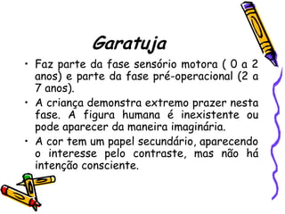 Garatuja
• Faz parte da fase sensório motora ( 0 a 2
  anos) e parte da fase pré-operacional (2 a
  7 anos).
• A criança demonstra extremo prazer nesta
  fase. A figura humana é inexistente ou
  pode aparecer da maneira imaginária.
• A cor tem um papel secundário, aparecendo
  o interesse pelo contraste, mas não há
  intenção consciente.
 