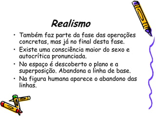 Realismo
• Também faz parte da fase das operações
  concretas, mas já no final desta fase.
• Existe uma consciência maior do sexo e
  autocrítica pronunciada.
• No espaço é descoberto o plano e a
  superposição. Abandona a linha de base.
• Na figura humana aparece o abandono das
  linhas.
 