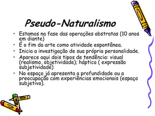 Pseudo-Naturalismo
• Estamos na fase das operações abstratas (10 anos
  em diante)
• É o fim da arte como atividade espontânea.
• Inicia a investigação de sua própria personalidade.
• Aparece aqui dois tipos de tendência: visual
  (realismo, objetividade); háptico ( expressão
  subjetividade)
• No espaço já apresenta a profundidade ou a
  preocupação com experiências emocionais (espaço
  subjetivo).
 