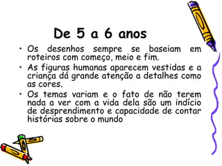 De 5 a 6 anos
• Os desenhos sempre se baseiam em
  roteiros com começo, meio e fim.
• As figuras humanas aparecem vestidas e a
  criança dá grande atenção a detalhes como
  as cores.
• Os temas variam e o fato de não terem
  nada a ver com a vida dela são um indício
  de desprendimento e capacidade de contar
  histórias sobre o mundo
 