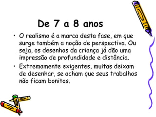 De 7 a 8 anos
• O realismo é a marca desta fase, em que
  surge também a noção de perspectiva. Ou
  seja, os desenhos da criança já dão uma
  impressão de profundidade e distância.
• Extremamente exigentes, muitas deixam
  de desenhar, se acham que seus trabalhos
  não ficam bonitos.
 