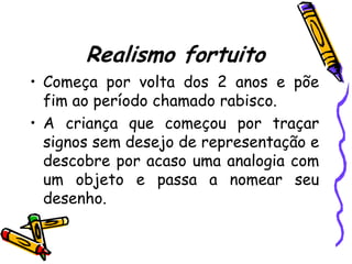 Realismo fortuito
• Começa por volta dos 2 anos e põe
  fim ao período chamado rabisco.
• A criança que começou por traçar
  signos sem desejo de representação e
  descobre por acaso uma analogia com
  um objeto e passa a nomear seu
  desenho.
 