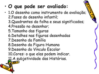 • O que pode ser avaliado:
• 1.O desenho como instrumento de avaliação;
  2.Fases do desenho infantil;
  3.Quadrantes da folha e seus significados;
  4.Pressão no desenhar;
  5.Tamanho das figuras
  6.Detalhes nas figuras desenhadas
  7.Desenho da Família
  8.Desenho da Figura Humana
  9.Desenho do Vinculo Escolar
  10.Cores: o que elas podem indicar.
  11.A subjetividade das Histórias.
 