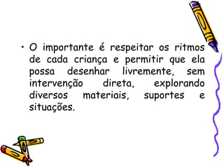 • O importante é respeitar os ritmos
  de cada criança e permitir que ela
  possa desenhar livremente, sem
  intervenção   direta,   explorando
  diversos   materiais, suportes   e
  situações.
 