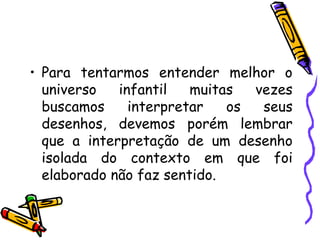• Para tentarmos entender melhor o
  universo   infantil   muitas  vezes
  buscamos     interpretar   os  seus
  desenhos, devemos porém lembrar
  que a interpretação de um desenho
  isolada do contexto em que foi
  elaborado não faz sentido.
 