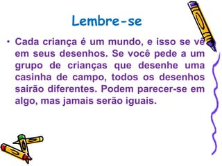 Lembre-se
• Cada criança é um mundo, e isso se vê
  em seus desenhos. Se você pede a um
  grupo de crianças que desenhe uma
  casinha de campo, todos os desenhos
  sairão diferentes. Podem parecer-se em
  algo, mas jamais serão iguais.
 