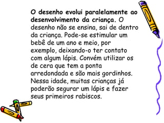 O desenho evolui paralelamente ao
desenvolvimento da criança. O
desenho não se ensina, sai de dentro
da criança. Pode-se estimular um
bebê de um ano e meio, por
exemplo, deixando-o ter contato
com algum lápis. Convém utilizar os
de cera que tem a ponta
arredondada e são mais gordinhos.
Nessa idade, muitas crianças já
poderão segurar um lápis e fazer
seus primeiros rabiscos.
 