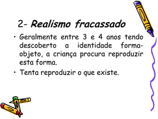 2- Realismo fracassado
• Geralmente entre 3 e 4 anos tendo
  descoberto a identidade forma-
  objeto, a criança procura reproduzir
  esta forma.
• Tenta reproduzir o que existe.
 