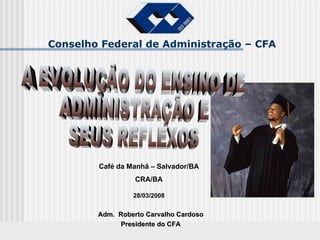   Adm.  Roberto Carvalho Cardoso Presidente do CFA 28/03/2008 Café da Manhã – Salvador/BA CRA/BA A EVOLUÇÃO DO ENSINO DE ADMINISTRAÇÃO E SEUS REFLEXOS Conselho Federal de Administração – CFA 