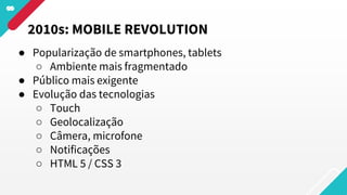 ● Popularização de smartphones, tablets
○ Ambiente mais fragmentado
● Público mais exigente
● Evolução das tecnologias
○ Touch
○ Geolocalização
○ Câmera, microfone
○ Notificações
○ HTML 5 / CSS 3
2010s: MOBILE REVOLUTION
 