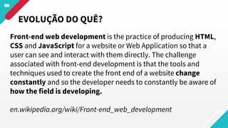 EVOLUÇÃO DO QUÊ?
Front-end web development is the practice of producing HTML,
CSS and JavaScript for a website or Web Application so that a
user can see and interact with them directly. The challenge
associated with front-end development is that the tools and
techniques used to create the front end of a website change
constantly and so the developer needs to constantly be aware of
how the field is developing.
en.wikipedia.org/wiki/Front-end_web_development
 