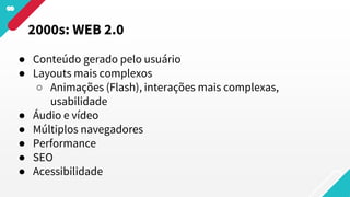 ● Conteúdo gerado pelo usuário
● Layouts mais complexos
○ Animações (Flash), interações mais complexas,
usabilidade
● Áudio e vídeo
● Múltiplos navegadores
● Performance
● SEO
● Acessibilidade
2000s: WEB 2.0
 